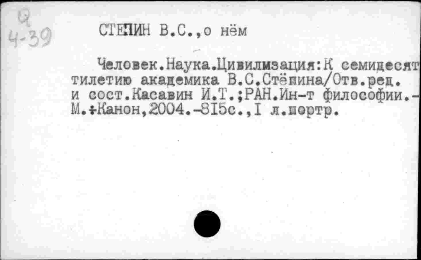 ﻿СТЕПИН В.С.,о нём
Человек.Наука.Цивилизация:К семидесят тилетию академика В.С.Стёпина/Отв.рец. и сост.Касавин И.Т.;РАН.Ин-т философии. М. 4-Канон, 2004. -815с. ,1 л.портр.